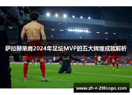 萨拉赫荣膺2024年足坛MVP的五大辉煌成就解析 萨拉赫荣膺2024年足坛MVP的五大辉煌成就解析
