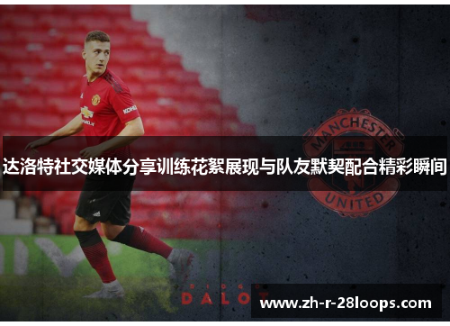 达洛特社交媒体分享训练花絮展现与队友默契配合精彩瞬间 达洛特社交媒体分享训练花絮展现与队友默契配合精彩瞬间