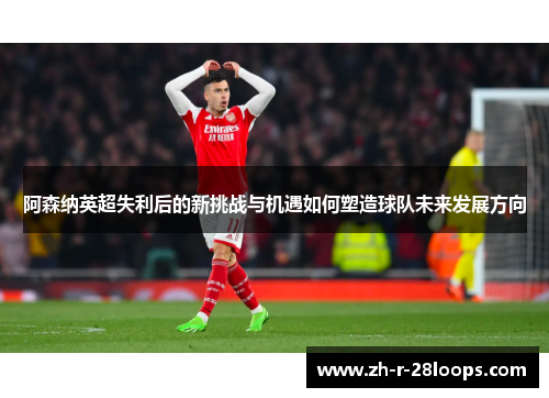 阿森纳英超失利后的新挑战与机遇如何塑造球队未来发展方向