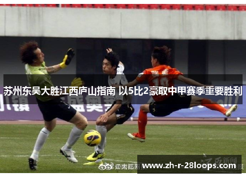 苏州东吴大胜江西庐山指南 以5比2豪取中甲赛季重要胜利 苏州东吴大胜江西庐山指南 以5比2豪取中甲赛季重要胜利