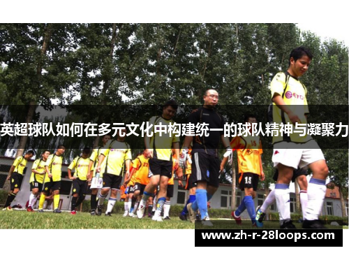英超球队如何在多元文化中构建统一的球队精神与凝聚力 英超球队如何在多元文化中构建统一的球队精神与凝聚力