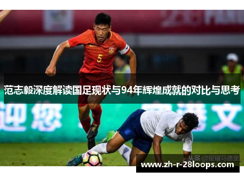 范志毅深度解读国足现状与94年辉煌成就的对比与思考 范志毅深度解读国足现状与94年辉煌成就的对比与思考