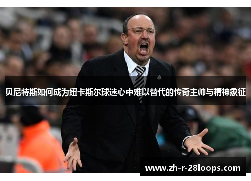 贝尼特斯如何成为纽卡斯尔球迷心中难以替代的传奇主帅与精神象征