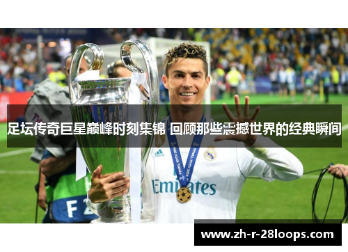 足坛传奇巨星巅峰时刻集锦 回顾那些震撼世界的经典瞬间