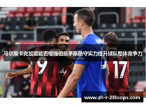 马尔斯卡克加盟能否增强伯恩茅斯防守实力提升球队整体竞争力